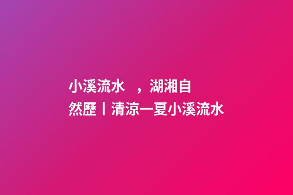 小溪流水，湖湘自然歷丨清涼一夏小溪流水